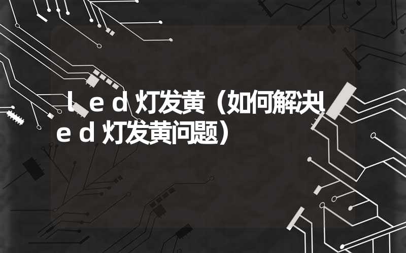 led灯发黄（如何解决led灯发黄问题）