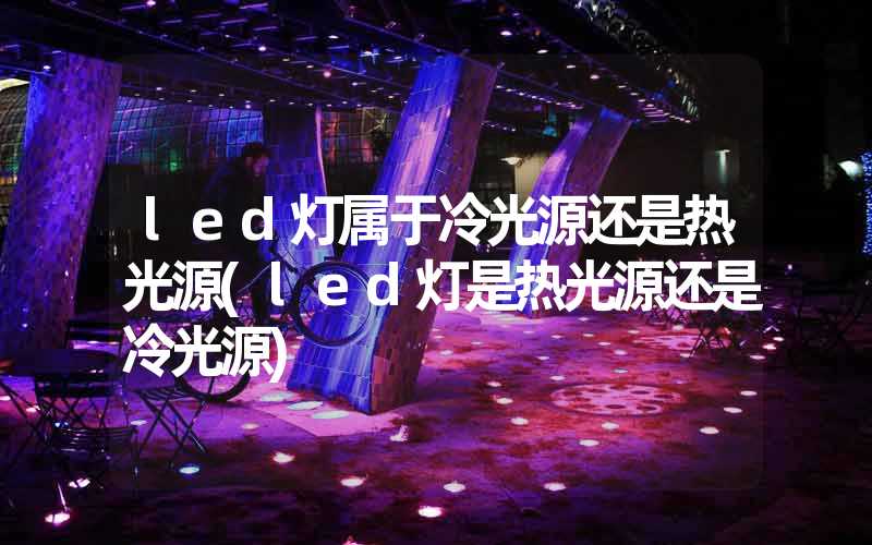 led灯属于冷光源还是热光源(led灯是热光源还是冷光源)