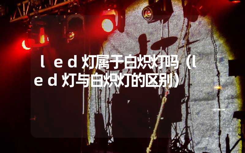 led灯属于白炽灯吗（led灯与白炽灯的区别）