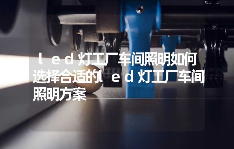 led灯工厂车间照明如何选择合适的led灯工厂车间照明方案