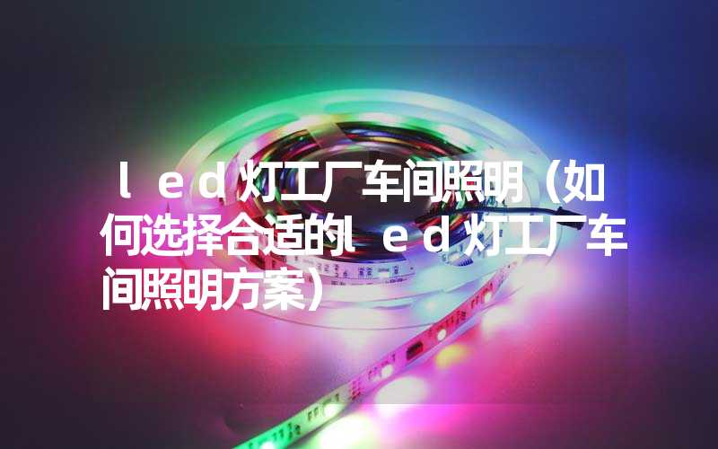 led灯工厂车间照明（如何选择合适的led灯工厂车间照明方案）