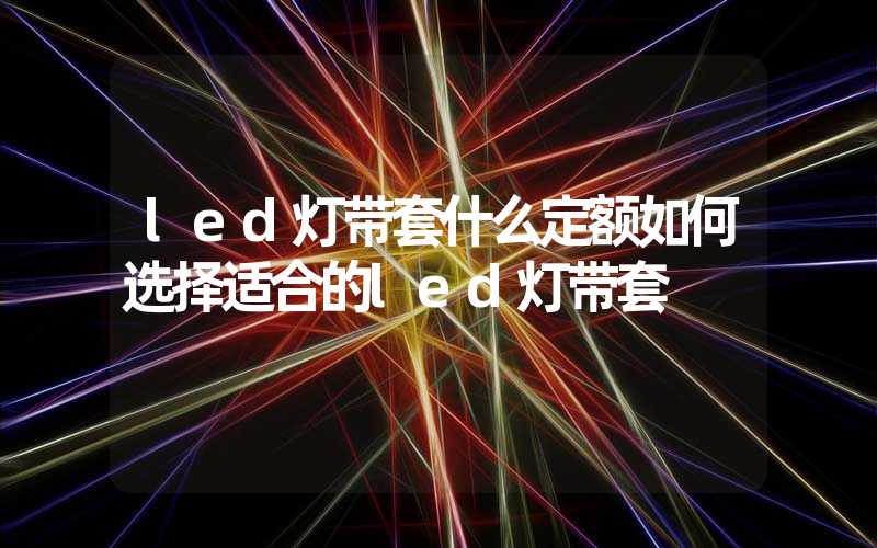 led灯带套什么定额如何选择适合的led灯带套