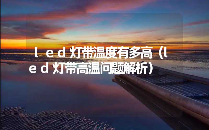 led灯带温度有多高（led灯带高温问题解析）