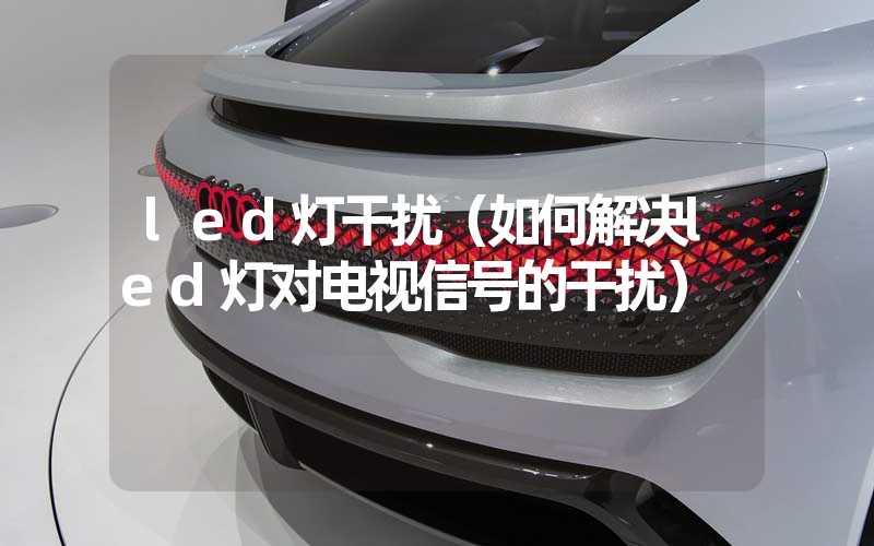 led灯干扰（如何解决led灯对电视信号的干扰）