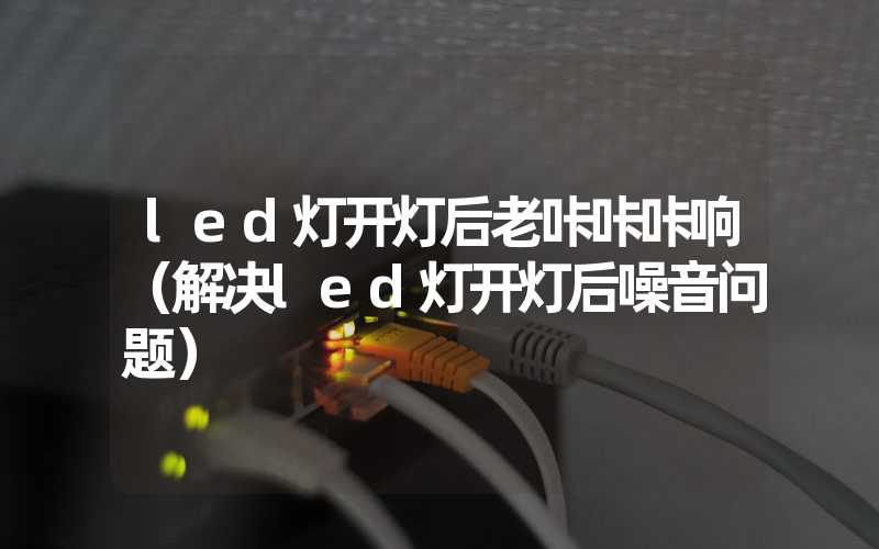 led灯开灯后老咔咔咔响（解决led灯开灯后噪音问题）