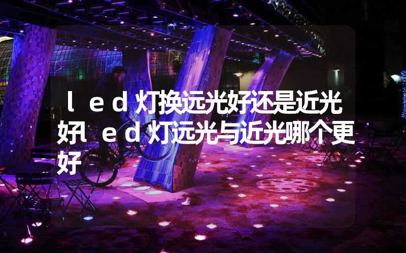 led灯换远光好还是近光好led灯远光与近光哪个更好