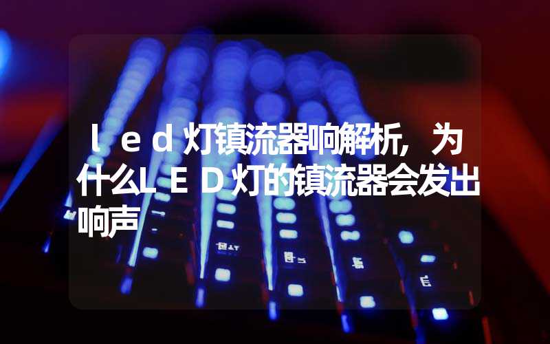 led灯镇流器响解析,为什么LED灯的镇流器会发出响声
