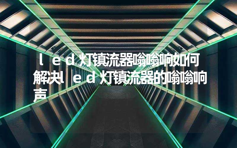 led灯镇流器嗡嗡响如何解决led灯镇流器的嗡嗡响声