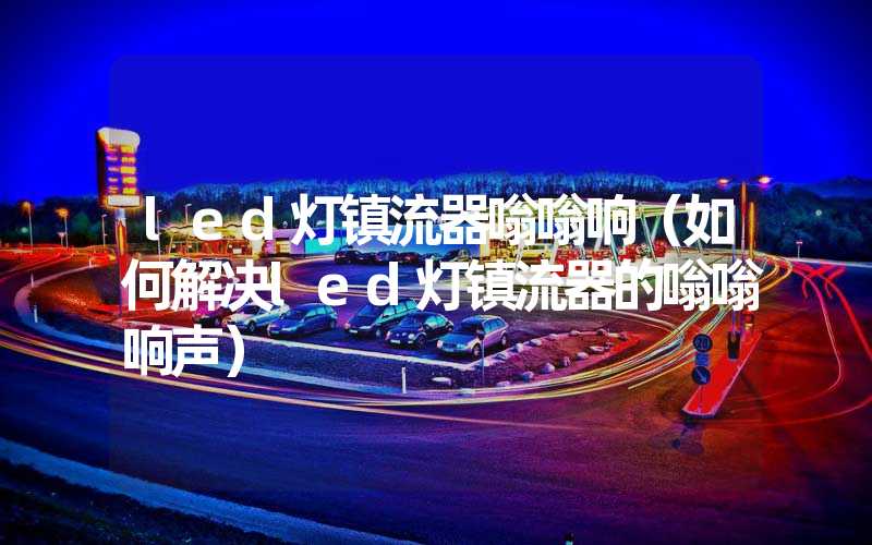 led灯镇流器嗡嗡响（如何解决led灯镇流器的嗡嗡响声）