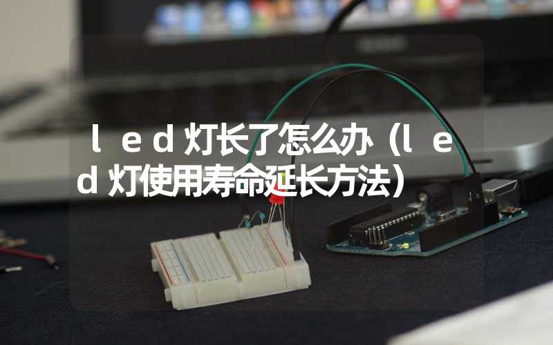 led灯长了怎么办（led灯使用寿命延长方法）