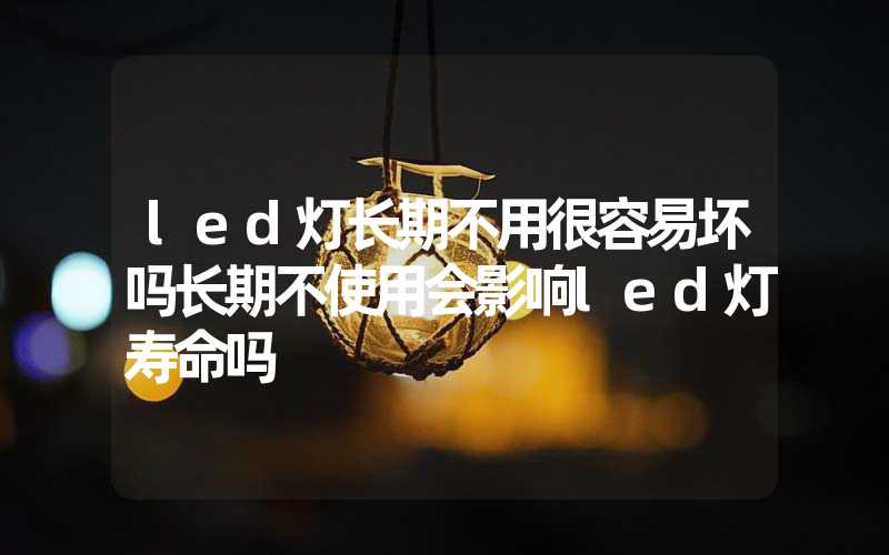led灯长期不用很容易坏吗长期不使用会影响led灯寿命吗