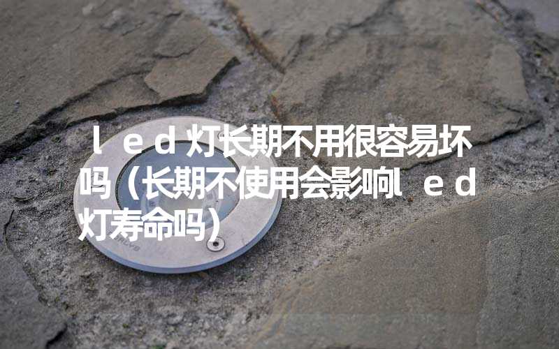 led灯长期不用很容易坏吗（长期不使用会影响led灯寿命吗）