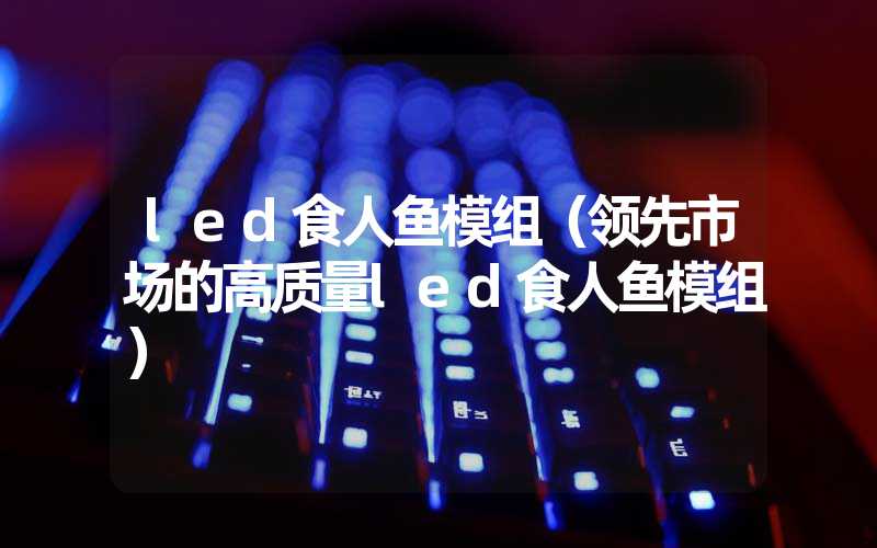 led食人鱼模组（领先市场的高质量led食人鱼模组）
