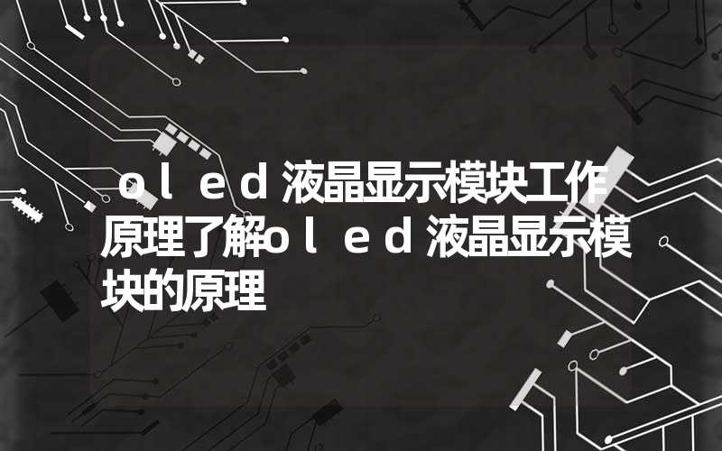 oled液晶显示模块工作原理了解oled液晶显示模块的原理