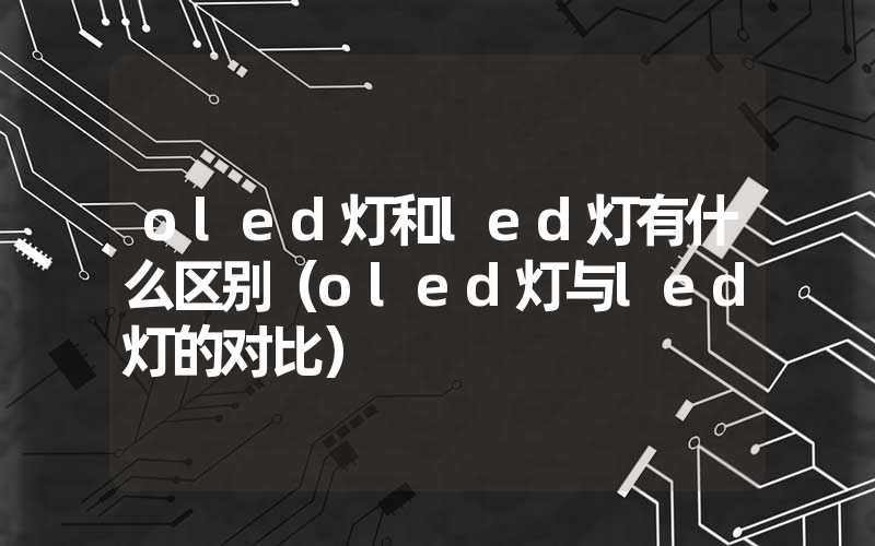 oled灯和led灯有什么区别（oled灯与led灯的对比）