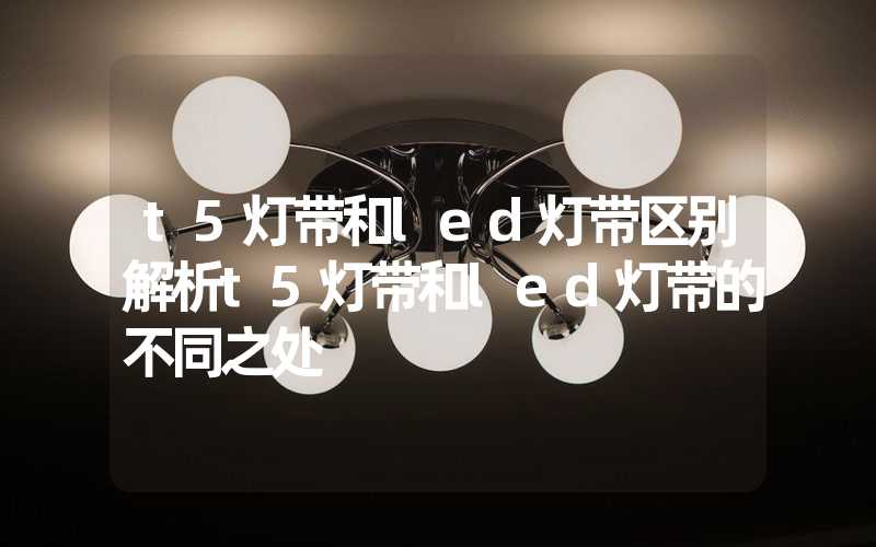 t5灯带和led灯带区别解析t5灯带和led灯带的不同之处