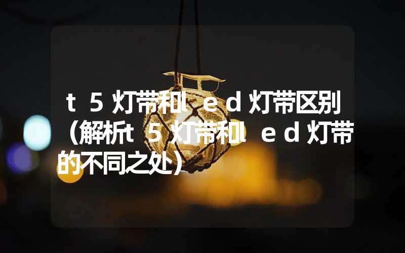 t5灯带和led灯带区别（解析t5灯带和led灯带的不同之处）