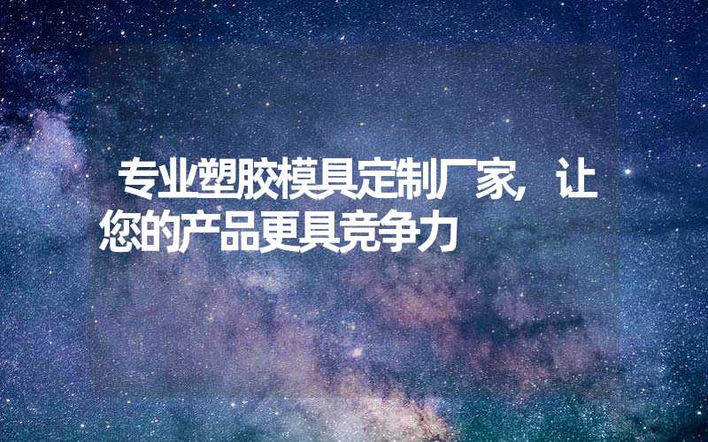 专业塑胶模具定制厂家,让您的产品更具竞争力