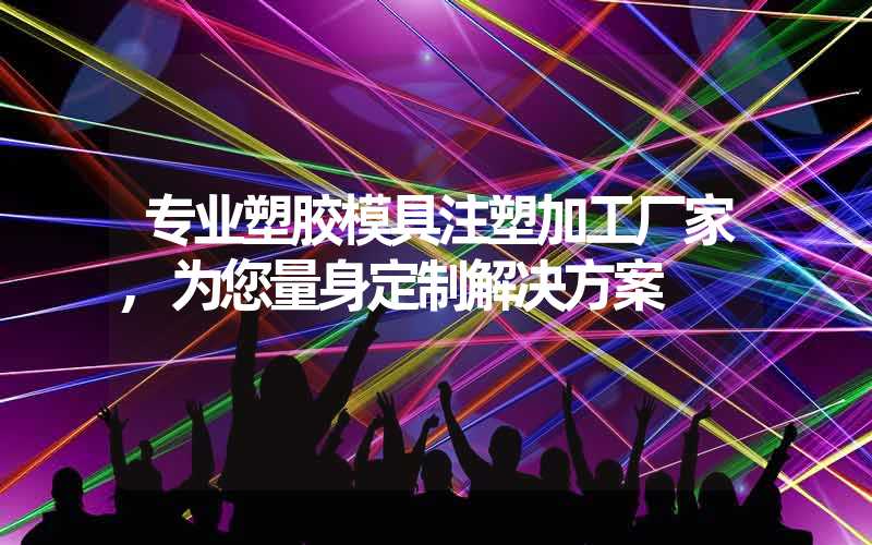 专业塑胶模具注塑加工厂家,为您量身定制解决方案