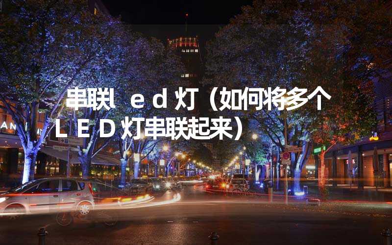串联led灯（如何将多个LED灯串联起来）