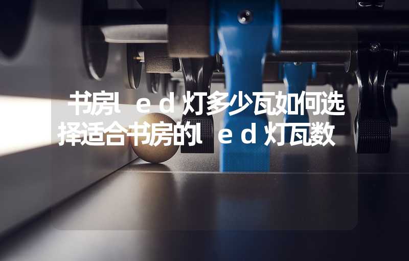 书房led灯多少瓦如何选择适合书房的led灯瓦数