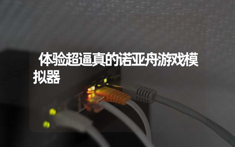 体验超逼真的诺亚舟游戏模拟器