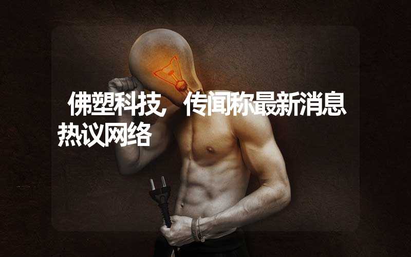 佛塑科技,传闻称最新消息热议网络