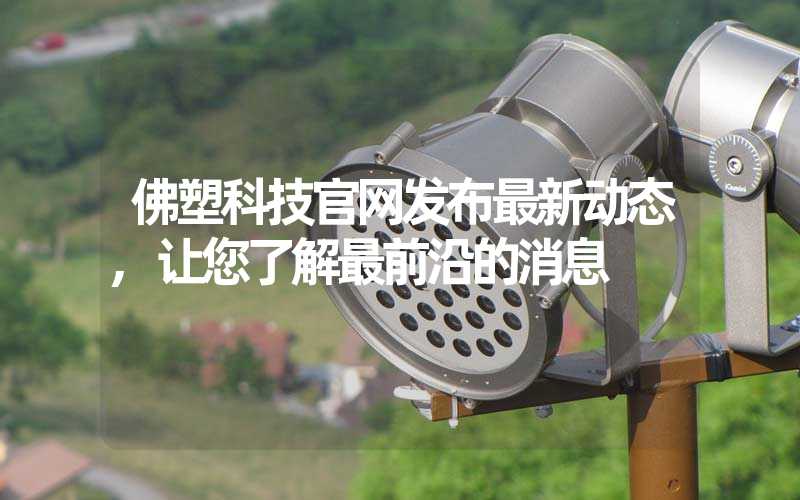 佛塑科技官网发布最新动态,让您了解最前沿的消息