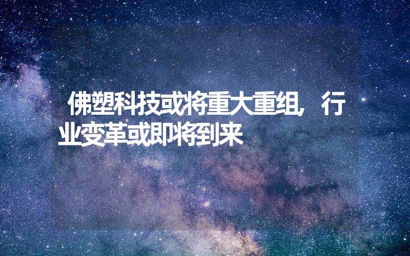 佛塑科技或将重大重组,行业变革或即将到来