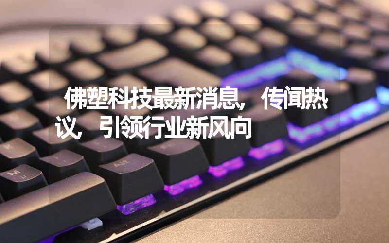 佛塑科技最新消息,传闻热议,引领行业新风向