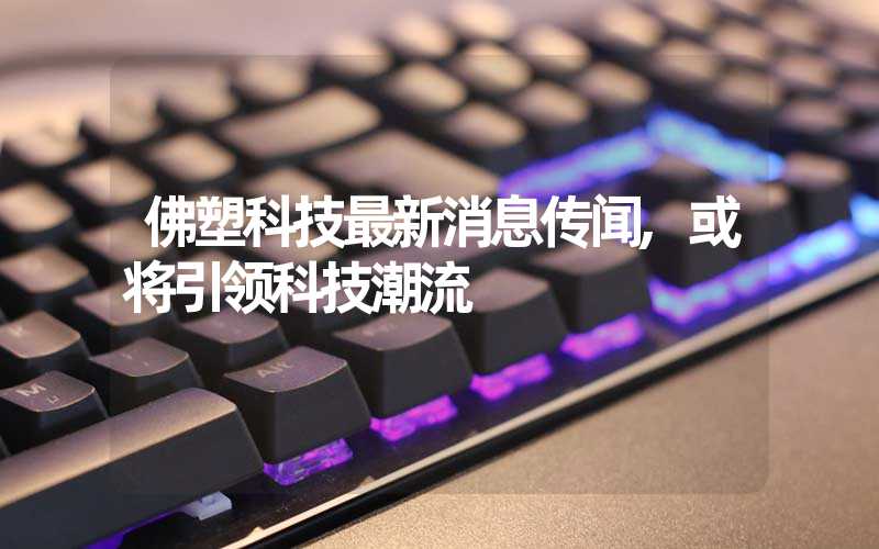 佛塑科技最新消息传闻,或将引领科技潮流
