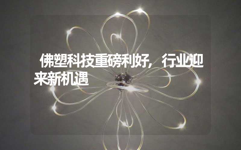 佛塑科技重磅利好,行业迎来新机遇