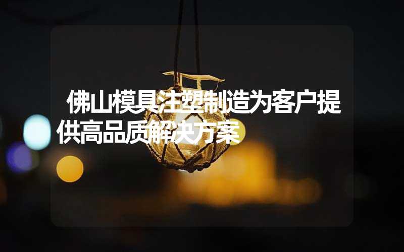 佛山模具注塑制造为客户提供高品质解决方案