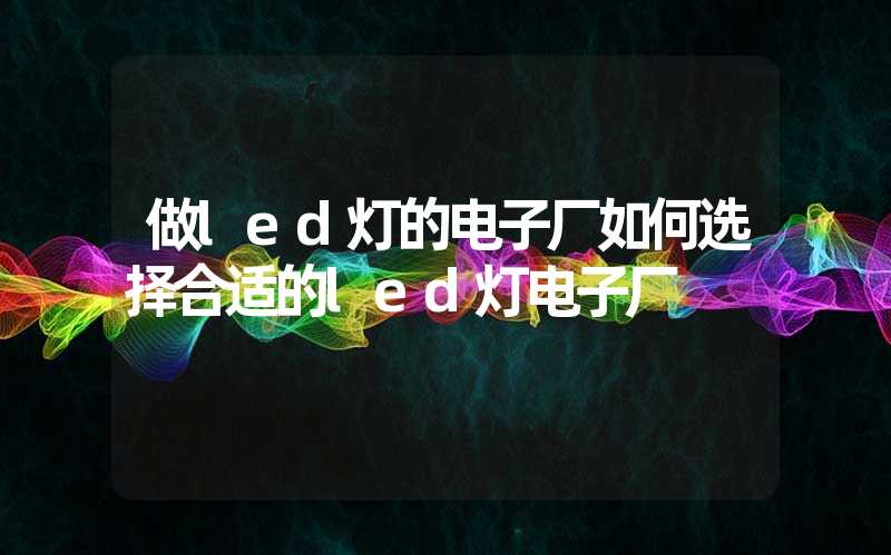 做led灯的电子厂如何选择合适的led灯电子厂