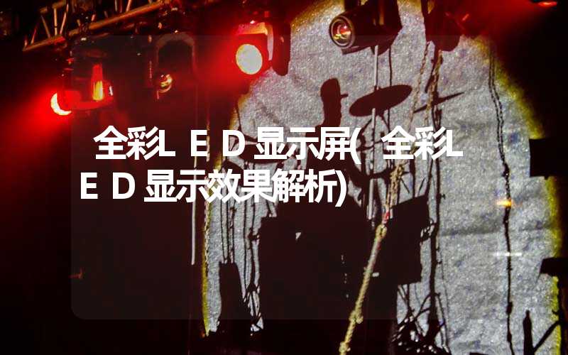 全彩LED显示屏(全彩LED显示效果解析)