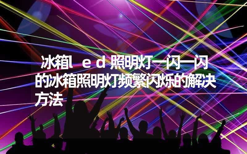 冰箱led照明灯一闪一闪的冰箱照明灯频繁闪烁的解决方法