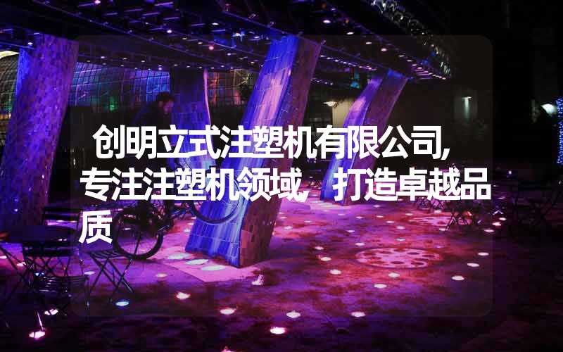 创明立式注塑机有限公司,专注注塑机领域,打造卓越品质