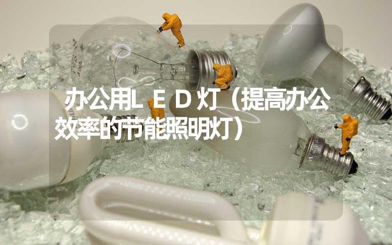 办公用LED灯（提高办公效率的节能照明灯）