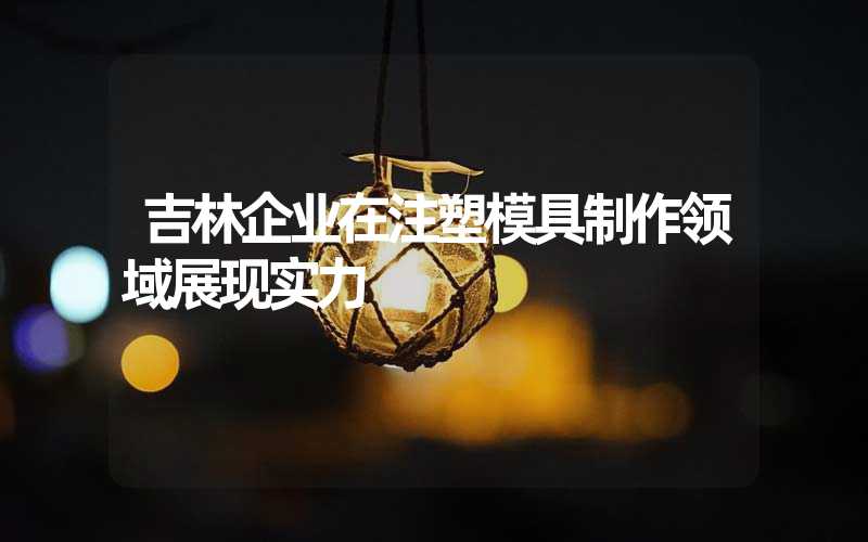 吉林企业在注塑模具制作领域展现实力