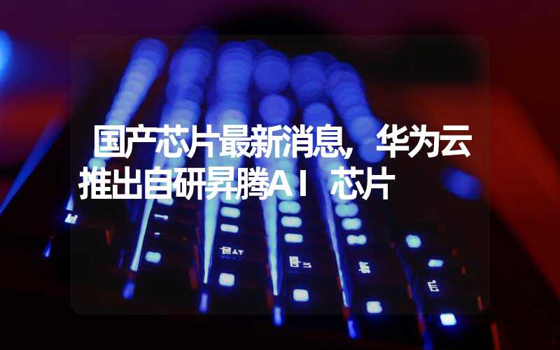 国产芯片最新消息,华为云推出自研昇腾AI芯片