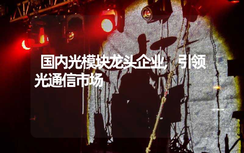 国内光模块龙头企业,引领光通信市场