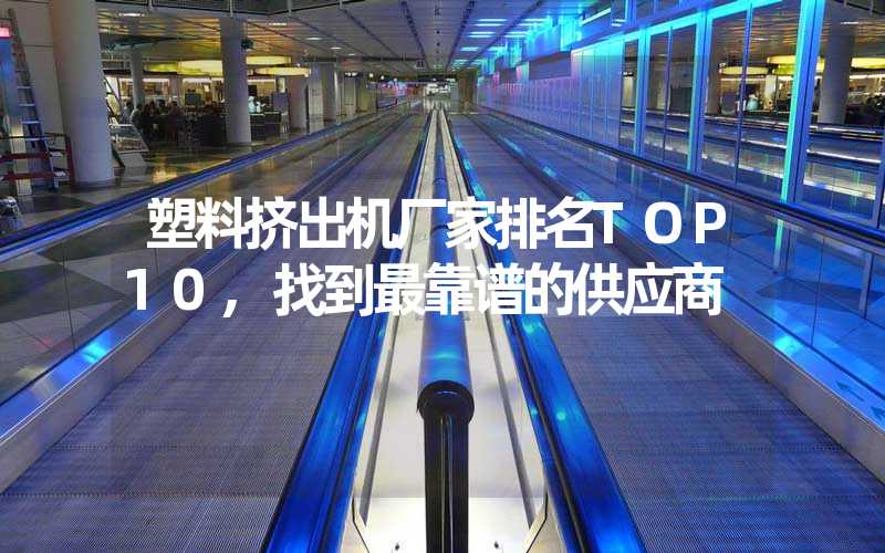 塑料挤出机厂家排名TOP10,找到最靠谱的供应商