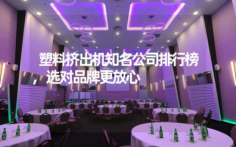 塑料挤出机知名公司排行榜,选对品牌更放心
