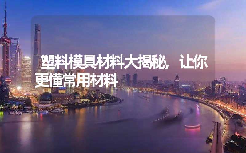 塑料模具材料大揭秘,让你更懂常用材料