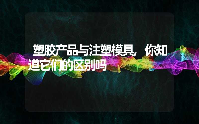 塑胶产品与注塑模具,你知道它们的区别吗