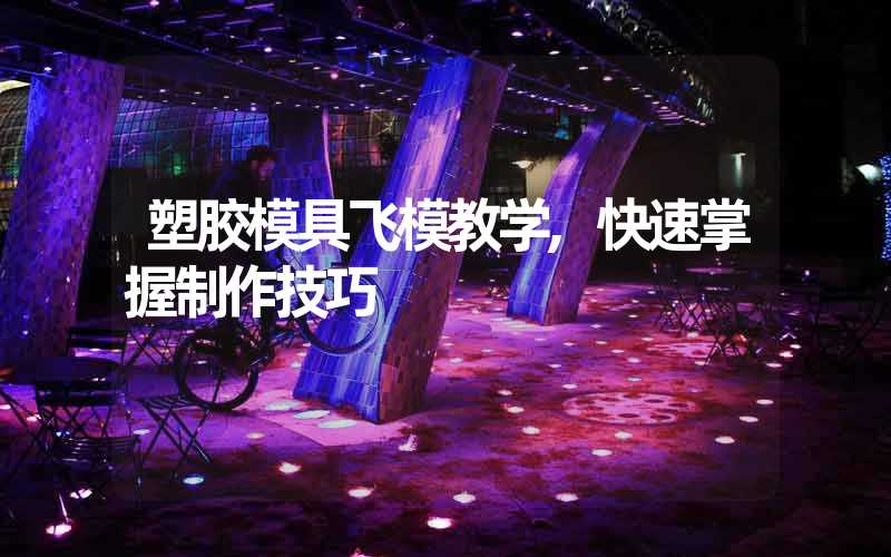 塑胶模具飞模教学,快速掌握制作技巧