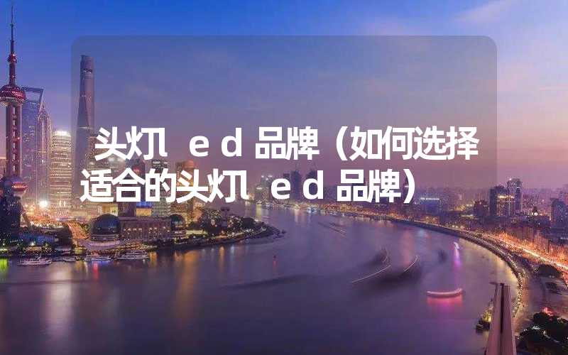 头灯led品牌（如何选择适合的头灯led品牌）