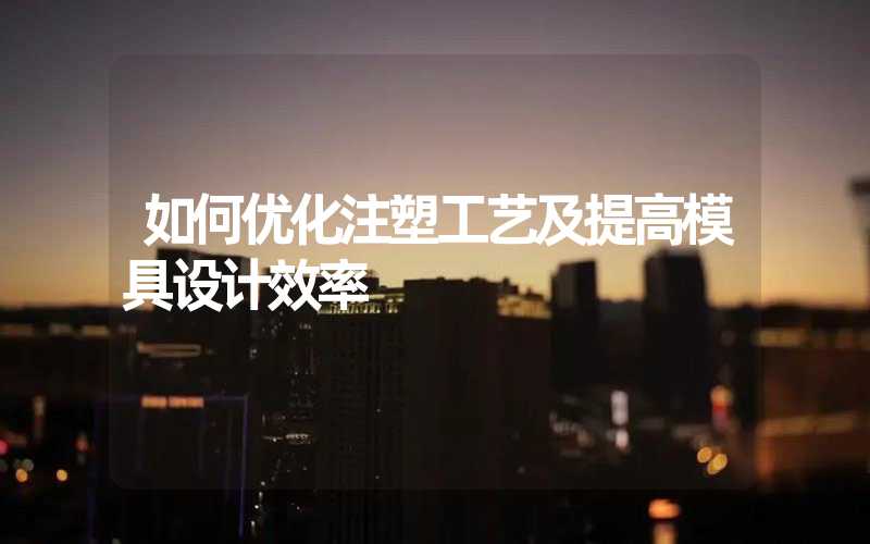 如何优化注塑工艺及提高模具设计效率