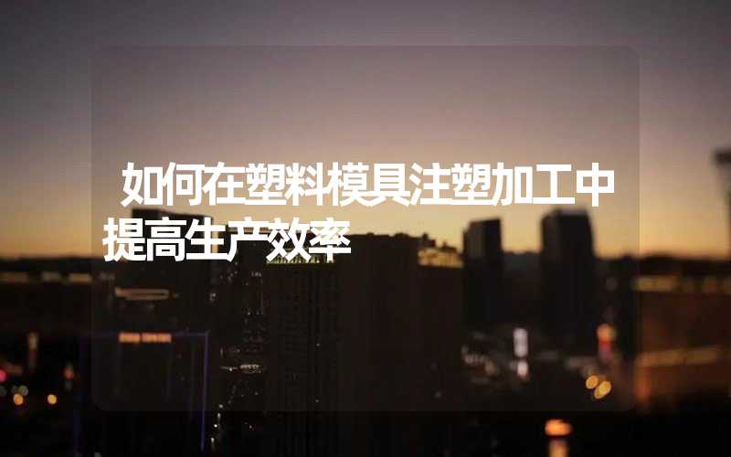 如何在塑料模具注塑加工中提高生产效率
