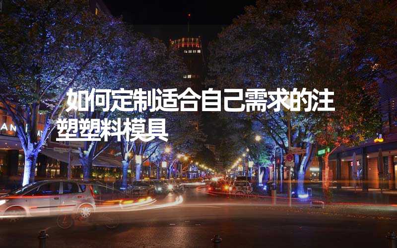 如何定制适合自己需求的注塑塑料模具